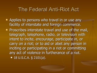 The Federal Anti-Riot Act Applies to persons who travel in or use any facility of interstate and foreign commerce.  Proscribes interstate travel and use of the mail, telegraph, telephone, radio, or television with intent to incite, encourage, participate in, or carry on a riot; or to aid or abet any person in inciting or participating in a riot or committing any act of violence in furtherance of a riot.  18 U.S.C.A. § 2101(a).  