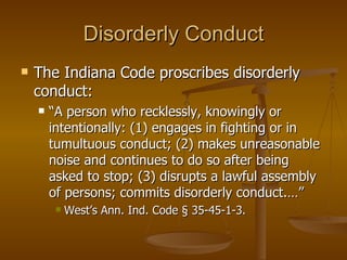 Disorderly Conduct The Indiana Code proscribes disorderly conduct: “ A person who recklessly, knowingly or intentionally: (1) engages in fighting or in tumultuous conduct; (2) makes unreasonable noise and continues to do so after being asked to stop; (3) disrupts a lawful assembly of persons; commits disorderly conduct.…” West’s Ann. Ind. Code § 35-45-1-3. 