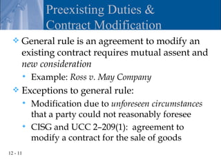 Preexisting Duties &
             Contract Modification
     General rule is an agreement to modify an
      existing contract requires mutual assent and
      new consideration
         Example: Ross v. May Company
     Exceptions to general rule:
       Modification due to unforeseen circumstances
        that a party could not reasonably foresee
       CISG and UCC 2–209(1): agreement to
        modify a contract for the sale of goods
12 - 11
 