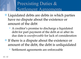Preexisting Duties &
                  Settlement Agreements
     Liquidated debts are debts in which parties
      have no dispute about the existence or
      amount of the debt
             A creditor’s promise to discharge a liquidated
              debt for part payment of the debt at or after its
              due date is unenforceable for lack of consideration
     If there is a dispute about the existence or
      amount of the debt, the debt is unliquidated
             Settlement agreements are enforceable

12 - 12
 