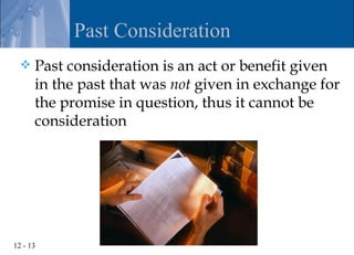 Past Consideration
     Past consideration is an act or benefit given
      in the past that was not given in exchange for
      the promise in question, thus it cannot be
      consideration




12 - 13
 
