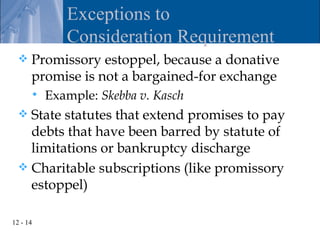 Exceptions to
             Consideration Requirement
     Promissory estoppel, because a donative
      promise is not a bargained-for exchange
         Example: Skebba v. Kasch
   State statutes that extend promises to pay
    debts that have been barred by statute of
    limitations or bankruptcy discharge
   Charitable subscriptions (like promissory
    estoppel)

12 - 14
 