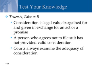 Test Your Knowledge
     True=A, False = B
        Consideration is legal value bargained for
         and given in exchange for an act or a
         promise
        A person who agrees not to file suit has
         not provided valid consideration
        Courts always examine the adequacy of
         consideration

12 - 16
 