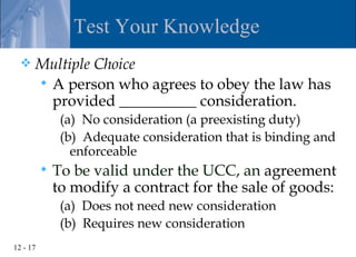 Test Your Knowledge
     Multiple Choice
       A person who agrees to obey the law has
        provided __________ consideration.
               (a) No consideration (a preexisting duty)
               (b) Adequate consideration that is binding and
                 enforceable
             To be valid under the UCC, an agreement
              to modify a contract for the sale of goods:
               (a) Does not need new consideration
               (b) Requires new consideration
12 - 17
 