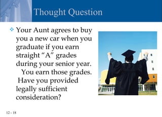 Thought Question
     Your Aunt agrees to buy
      you a new car when you
      graduate if you earn
      straight “A” grades
      during your senior year.
        You earn those grades.
       Have you provided
      legally sufficient
      consideration?

12 - 18
 