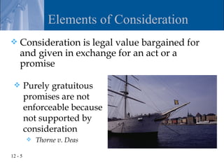 Elements of Consideration
   Consideration is legal value bargained for
    and given in exchange for an act or a
    promise

        Purely gratuitous
         promises are not
         enforceable because
         not supported by
         consideration
            Thorne v. Deas

12 - 5
 