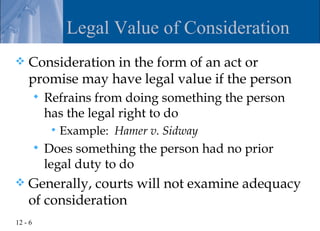 Legal Value of Consideration
   Consideration in the form of an act or
    promise may have legal value if the person
            Refrains from doing something the person
             has the legal right to do
                 Example: Hamer v. Sidway
            Does something the person had no prior
             legal duty to do
   Generally, courts will not examine adequacy
    of consideration
12 - 6
 