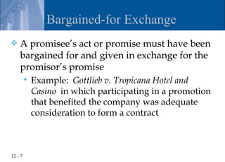 Bargained-for Exchange
   A promisee’s act or promise must have been
    bargained for and given in exchange for the
    promisor’s promise
            Example: Gottlieb v. Tropicana Hotel and
             Casino in which participating in a promotion
             that benefited the company was adequate
             consideration to form a contract



12 - 7
 