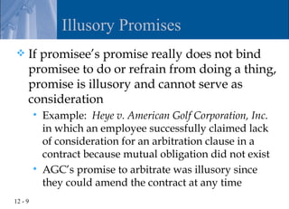 Illusory Promises
    If promisee’s promise really does not bind
     promisee to do or refrain from doing a thing,
     promise is illusory and cannot serve as
     consideration
            Example: Heye v. American Golf Corporation, Inc.
             in which an employee successfully claimed lack
             of consideration for an arbitration clause in a
             contract because mutual obligation did not exist
            AGC’s promise to arbitrate was illusory since
             they could amend the contract at any time
12 - 9
 