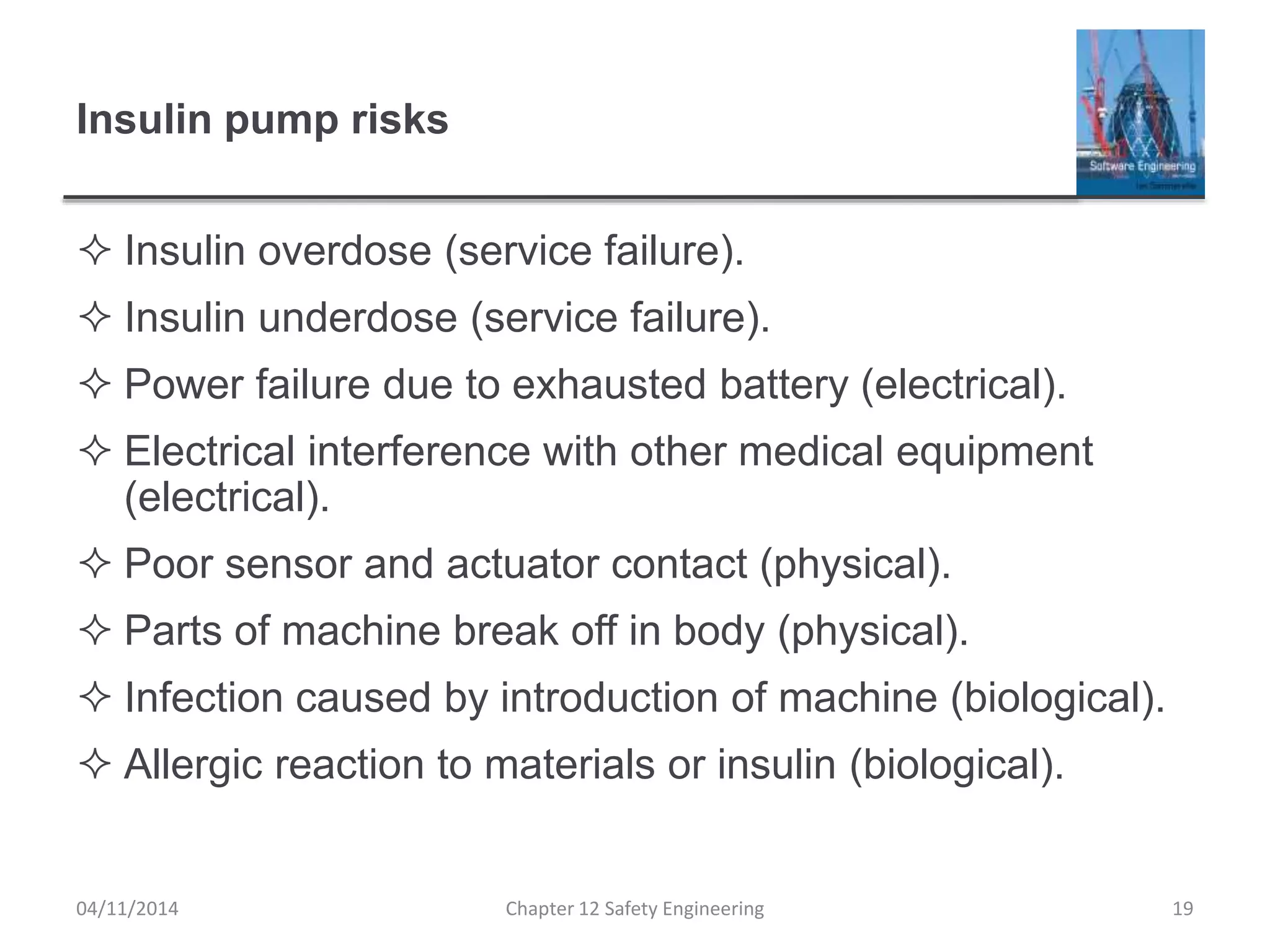 Insulin pump risks
 Insulin overdose (service failure).
 Insulin underdose (service failure).
 Power failure due to exhausted battery (electrical).
 Electrical interference with other medical equipment
(electrical).
 Poor sensor and actuator contact (physical).
 Parts of machine break off in body (physical).
 Infection caused by introduction of machine (biological).
 Allergic reaction to materials or insulin (biological).
19Chapter 12 Safety Engineering04/11/2014
 