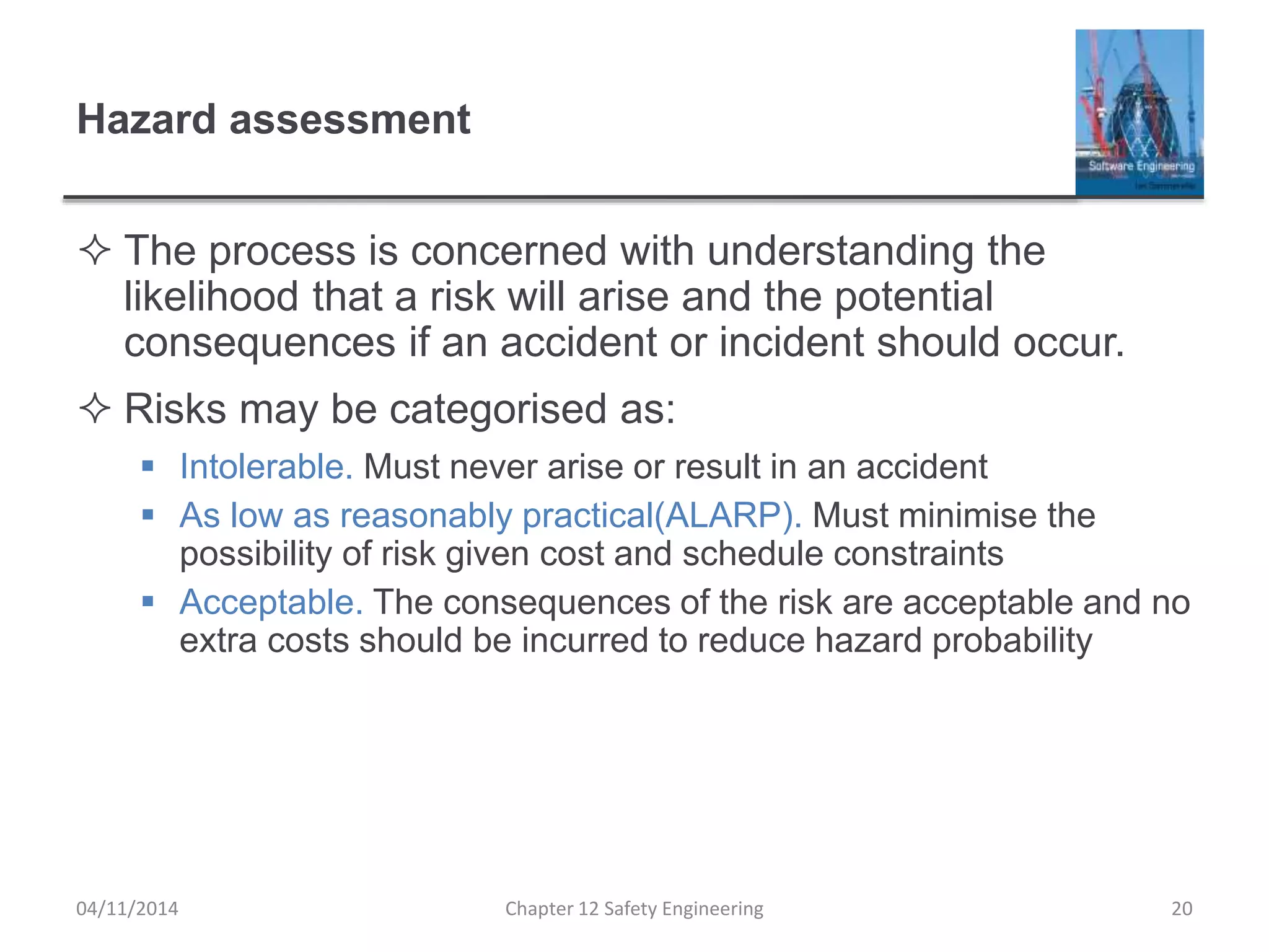 Hazard assessment
 The process is concerned with understanding the
likelihood that a risk will arise and the potential
consequences if an accident or incident should occur.
 Risks may be categorised as:
 Intolerable. Must never arise or result in an accident
 As low as reasonably practical(ALARP). Must minimise the
possibility of risk given cost and schedule constraints
 Acceptable. The consequences of the risk are acceptable and no
extra costs should be incurred to reduce hazard probability
20Chapter 12 Safety Engineering04/11/2014
 
