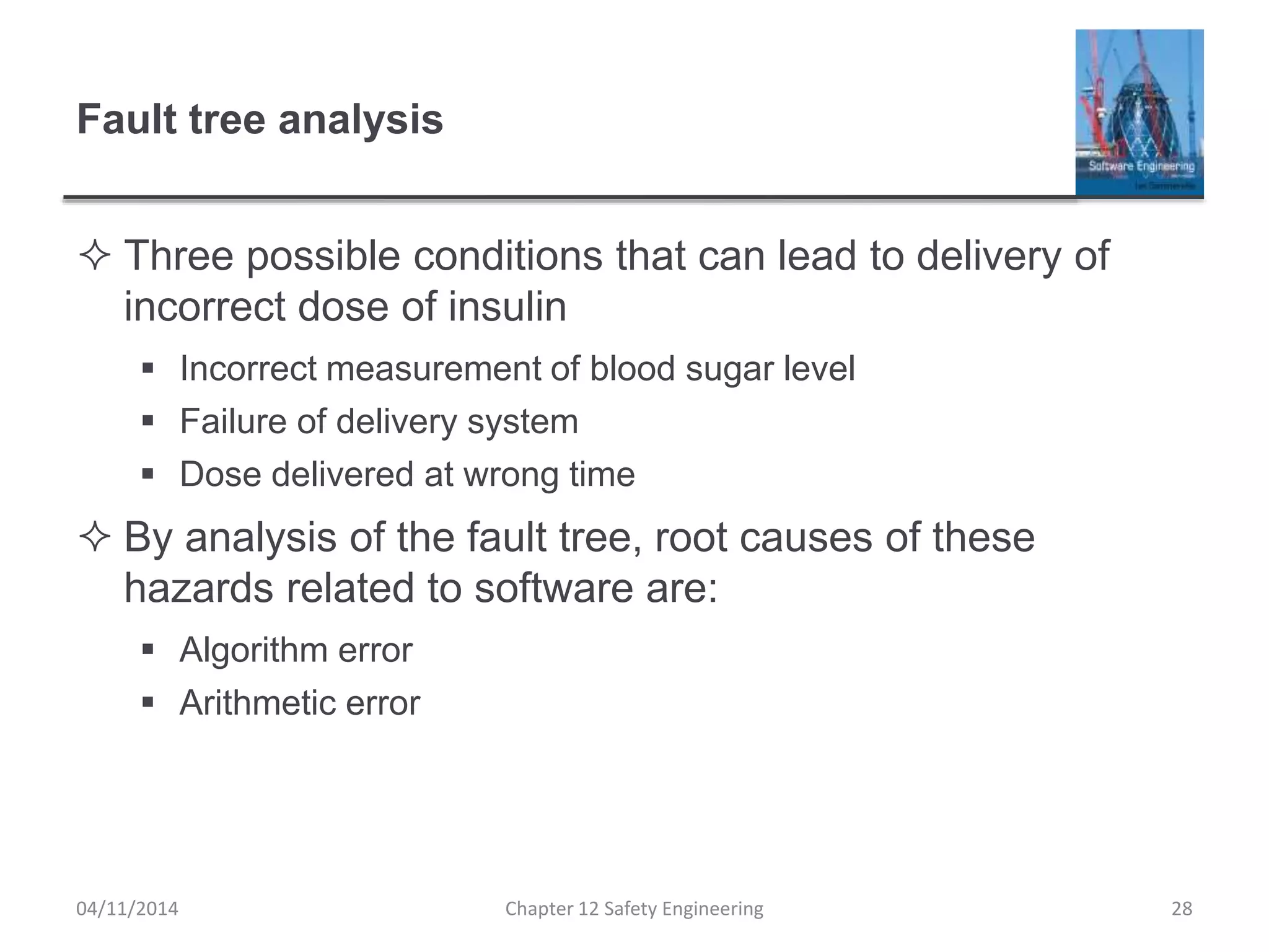 Fault tree analysis
 Three possible conditions that can lead to delivery of
incorrect dose of insulin
 Incorrect measurement of blood sugar level
 Failure of delivery system
 Dose delivered at wrong time
 By analysis of the fault tree, root causes of these
hazards related to software are:
 Algorithm error
 Arithmetic error
28Chapter 12 Safety Engineering04/11/2014
 