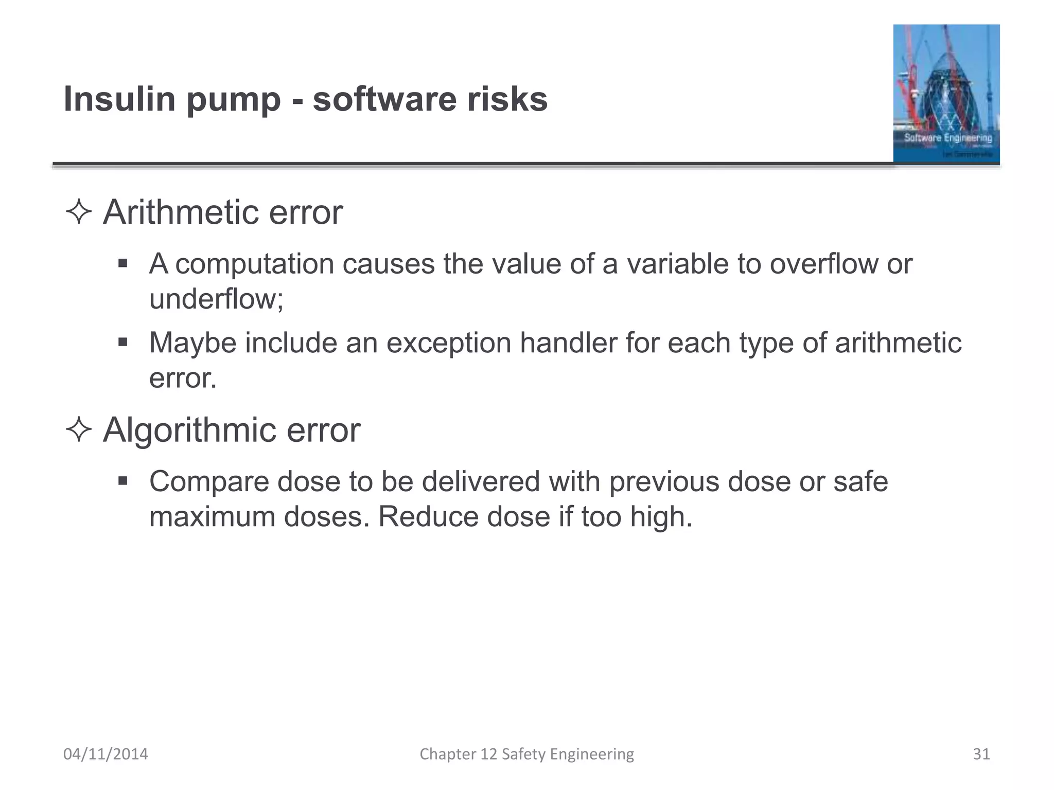 Insulin pump - software risks
 Arithmetic error
 A computation causes the value of a variable to overflow or
underflow;
 Maybe include an exception handler for each type of arithmetic
error.
 Algorithmic error
 Compare dose to be delivered with previous dose or safe
maximum doses. Reduce dose if too high.
31Chapter 12 Safety Engineering04/11/2014
 