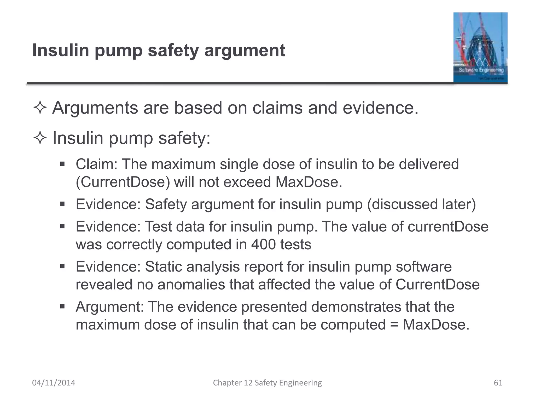 Insulin pump safety argument
 Arguments are based on claims and evidence.
 Insulin pump safety:
 Claim: The maximum single dose of insulin to be delivered
(CurrentDose) will not exceed MaxDose.
 Evidence: Safety argument for insulin pump (discussed later)
 Evidence: Test data for insulin pump. The value of currentDose
was correctly computed in 400 tests
 Evidence: Static analysis report for insulin pump software
revealed no anomalies that affected the value of CurrentDose
 Argument: The evidence presented demonstrates that the
maximum dose of insulin that can be computed = MaxDose.
61Chapter 12 Safety Engineering04/11/2014
 