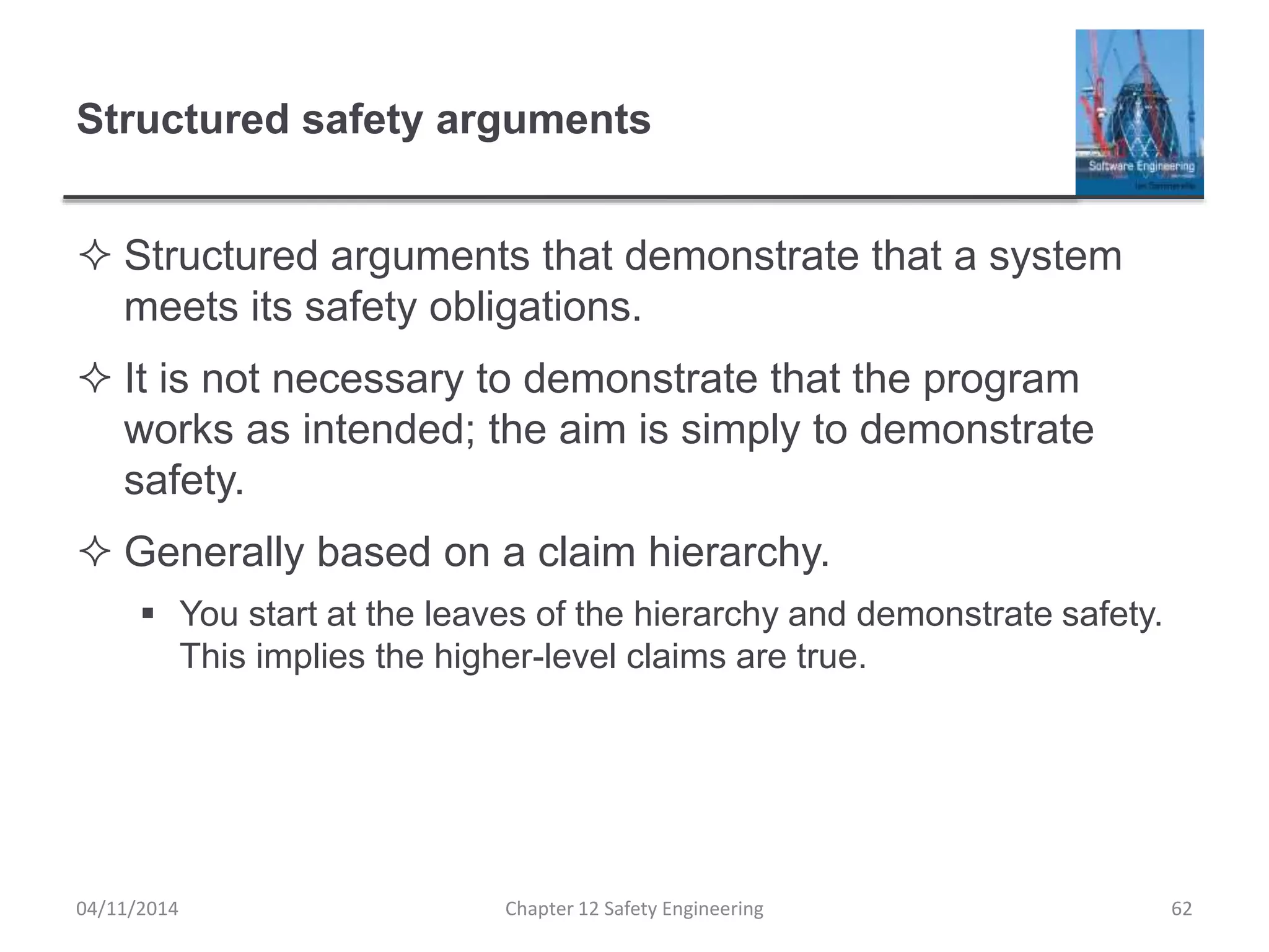Structured safety arguments
 Structured arguments that demonstrate that a system
meets its safety obligations.
 It is not necessary to demonstrate that the program
works as intended; the aim is simply to demonstrate
safety.
 Generally based on a claim hierarchy.
 You start at the leaves of the hierarchy and demonstrate safety.
This implies the higher-level claims are true.
62Chapter 12 Safety Engineering04/11/2014
 