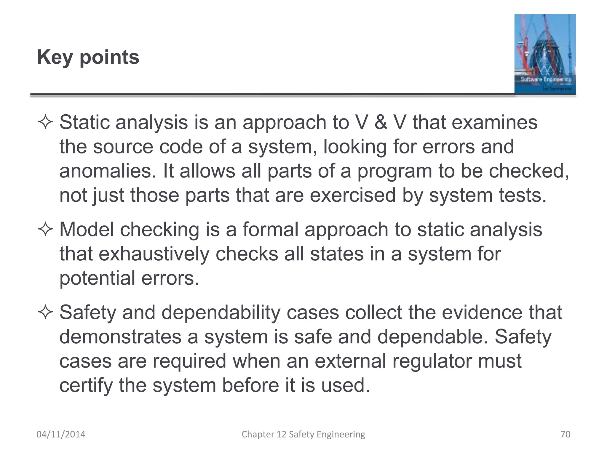 Key points
 Static analysis is an approach to V & V that examines
the source code of a system, looking for errors and
anomalies. It allows all parts of a program to be checked,
not just those parts that are exercised by system tests.
 Model checking is a formal approach to static analysis
that exhaustively checks all states in a system for
potential errors.
 Safety and dependability cases collect the evidence that
demonstrates a system is safe and dependable. Safety
cases are required when an external regulator must
certify the system before it is used.
04/11/2014 Chapter 12 Safety Engineering 70
 