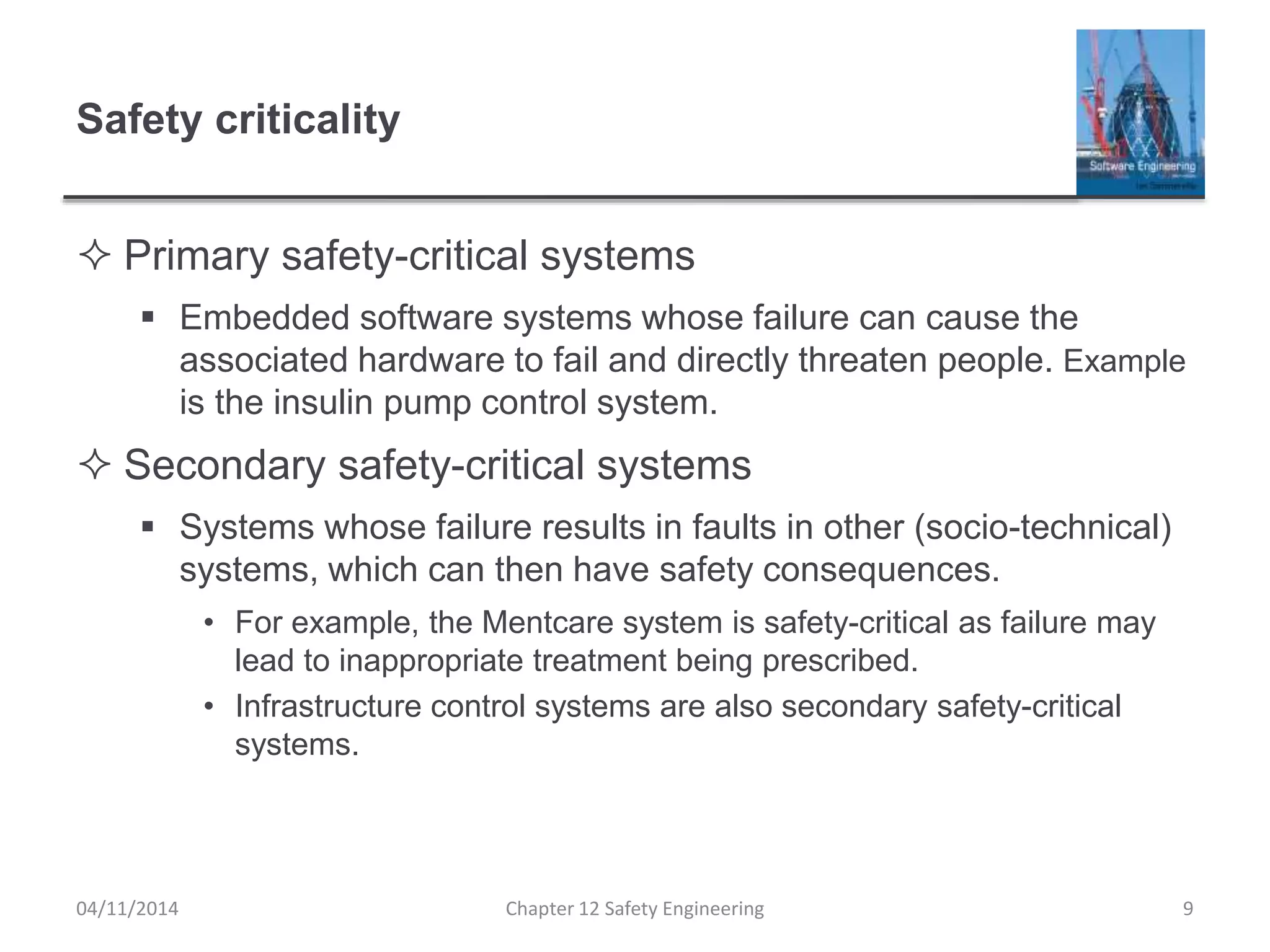 Safety criticality
 Primary safety-critical systems
 Embedded software systems whose failure can cause the
associated hardware to fail and directly threaten people. Example
is the insulin pump control system.
 Secondary safety-critical systems
 Systems whose failure results in faults in other (socio-technical)
systems, which can then have safety consequences.
• For example, the Mentcare system is safety-critical as failure may
lead to inappropriate treatment being prescribed.
• Infrastructure control systems are also secondary safety-critical
systems.
9Chapter 12 Safety Engineering04/11/2014
 
