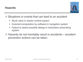 Hazards
 Situations or events that can lead to an accident
 Stuck valve in reactor control system
 Incorrect computation by software in navigation system
 Failure to detect possible allergy in medication prescribing
system
 Hazards do not inevitably result in accidents – accident
prevention actions can be taken.
04/11/2014 Chapter 12 Safety Engineering 10
 