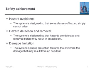 Safety achievement
 Hazard avoidance
 The system is designed so that some classes of hazard simply
cannot arise.
 Hazard detection and removal
 The system is designed so that hazards are detected and
removed before they result in an accident.
 Damage limitation
 The system includes protection features that minimise the
damage that may result from an accident.
11
Chapter 12 Safety Engineering
04/11/2014
 