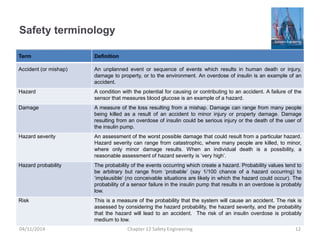 Safety terminology
Term Definition
Accident (or mishap) An unplanned event or sequence of events which results in human death or injury,
damage to property, or to the environment. An overdose of insulin is an example of an
accident.
Hazard A condition with the potential for causing or contributing to an accident. A failure of the
sensor that measures blood glucose is an example of a hazard.
Damage A measure of the loss resulting from a mishap. Damage can range from many people
being killed as a result of an accident to minor injury or property damage. Damage
resulting from an overdose of insulin could be serious injury or the death of the user of
the insulin pump.
Hazard severity An assessment of the worst possible damage that could result from a particular hazard.
Hazard severity can range from catastrophic, where many people are killed, to minor,
where only minor damage results. When an individual death is a possibility, a
reasonable assessment of hazard severity is ‘very high’.
Hazard probability The probability of the events occurring which create a hazard. Probability values tend to
be arbitrary but range from ‘probable’ (say 1/100 chance of a hazard occurring) to
‘implausible’ (no conceivable situations are likely in which the hazard could occur). The
probability of a sensor failure in the insulin pump that results in an overdose is probably
low.
Risk This is a measure of the probability that the system will cause an accident. The risk is
assessed by considering the hazard probability, the hazard severity, and the probability
that the hazard will lead to an accident. The risk of an insulin overdose is probably
medium to low.
12
Chapter 12 Safety Engineering
04/11/2014
 