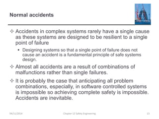 Normal accidents
 Accidents in complex systems rarely have a single cause
as these systems are designed to be resilient to a single
point of failure
 Designing systems so that a single point of failure does not
cause an accident is a fundamental principle of safe systems
design.
 Almost all accidents are a result of combinations of
malfunctions rather than single failures.
 It is probably the case that anticipating all problem
combinations, especially, in software controlled systems
is impossible so achieving complete safety is impossible.
Accidents are inevitable.
13
Chapter 12 Safety Engineering
04/11/2014
 