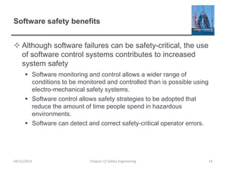 Software safety benefits
 Although software failures can be safety-critical, the use
of software control systems contributes to increased
system safety
 Software monitoring and control allows a wider range of
conditions to be monitored and controlled than is possible using
electro-mechanical safety systems.
 Software control allows safety strategies to be adopted that
reduce the amount of time people spend in hazardous
environments.
 Software can detect and correct safety-critical operator errors.
Chapter 12 Safety Engineering 14
04/11/2014
 