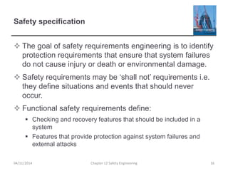 Safety specification
 The goal of safety requirements engineering is to identify
protection requirements that ensure that system failures
do not cause injury or death or environmental damage.
 Safety requirements may be ‘shall not’ requirements i.e.
they define situations and events that should never
occur.
 Functional safety requirements define:
 Checking and recovery features that should be included in a
system
 Features that provide protection against system failures and
external attacks
16
Chapter 12 Safety Engineering
04/11/2014
 