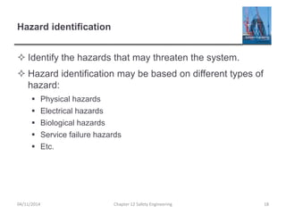 Hazard identification
 Identify the hazards that may threaten the system.
 Hazard identification may be based on different types of
hazard:
 Physical hazards
 Electrical hazards
 Biological hazards
 Service failure hazards
 Etc.
18
Chapter 12 Safety Engineering
04/11/2014
 