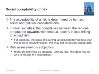 Social acceptability of risk
 The acceptability of a risk is determined by human,
social and political considerations.
 In most societies, the boundaries between the regions
are pushed upwards with time i.e. society is less willing
to accept risk
 For example, the costs of cleaning up pollution may be less than
the costs of preventing it but this may not be socially acceptable.
 Risk assessment is subjective
 Risks are identified as probable, unlikely, etc. This depends on
who is making the assessment.
22
Chapter 12 Safety Engineering
04/11/2014
 