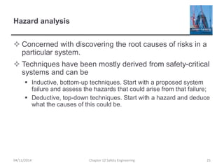 Hazard analysis
 Concerned with discovering the root causes of risks in a
particular system.
 Techniques have been mostly derived from safety-critical
systems and can be
 Inductive, bottom-up techniques. Start with a proposed system
failure and assess the hazards that could arise from that failure;
 Deductive, top-down techniques. Start with a hazard and deduce
what the causes of this could be.
25
Chapter 12 Safety Engineering
04/11/2014
 