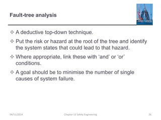 Fault-tree analysis
 A deductive top-down technique.
 Put the risk or hazard at the root of the tree and identify
the system states that could lead to that hazard.
 Where appropriate, link these with ‘and’ or ‘or’
conditions.
 A goal should be to minimise the number of single
causes of system failure.
26
Chapter 12 Safety Engineering
04/11/2014
 