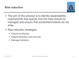 Risk reduction
 The aim of this process is to identify dependability
requirements that specify how the risks should be
managed and ensure that accidents/incidents do not
arise.
 Risk reduction strategies
 Hazard avoidance;
 Hazard detection and removal;
 Damage limitation.
29
Chapter 12 Safety Engineering
04/11/2014
 