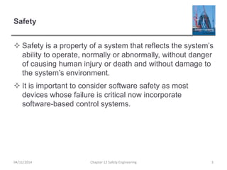 Safety
 Safety is a property of a system that reflects the system’s
ability to operate, normally or abnormally, without danger
of causing human injury or death and without damage to
the system’s environment.
 It is important to consider software safety as most
devices whose failure is critical now incorporate
software-based control systems.
3
Chapter 12 Safety Engineering
04/11/2014
 