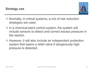 Strategy use
 Normally, in critical systems, a mix of risk reduction
strategies are used.
 In a chemical plant control system, the system will
include sensors to detect and correct excess pressure in
the reactor.
 However, it will also include an independent protection
system that opens a relief valve if dangerously high
pressure is detected.
30
Chapter 12 Safety Engineering
04/11/2014
 