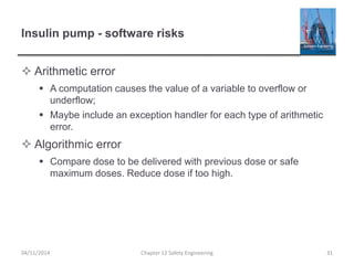 Insulin pump - software risks
 Arithmetic error
 A computation causes the value of a variable to overflow or
underflow;
 Maybe include an exception handler for each type of arithmetic
error.
 Algorithmic error
 Compare dose to be delivered with previous dose or safe
maximum doses. Reduce dose if too high.
31
Chapter 12 Safety Engineering
04/11/2014
 