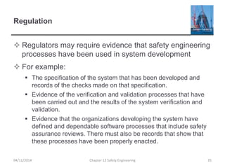 Regulation
 Regulators may require evidence that safety engineering
processes have been used in system development
 For example:
 The specification of the system that has been developed and
records of the checks made on that specification.
 Evidence of the verification and validation processes that have
been carried out and the results of the system verification and
validation.
 Evidence that the organizations developing the system have
defined and dependable software processes that include safety
assurance reviews. There must also be records that show that
these processes have been properly enacted.
04/11/2014 Chapter 12 Safety Engineering 35
 