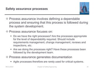 Safety assurance processes
 Process assurance involves defining a dependable
process and ensuring that this process is followed during
the system development.
 Process assurance focuses on:
 Do we have the right processes? Are the processes appropriate
for the level of dependability required. Should include
requirements management, change management, reviews and
inspections, etc.
 Are we doing the processes right? Have these processes been
followed by the development team.
 Process assurance generates documentation
 Agile processes therefore are rarely used for critical systems.
37
Chapter 12 Safety Engineering
04/11/2014
 
