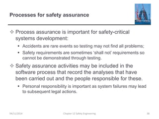 Processes for safety assurance
 Process assurance is important for safety-critical
systems development:
 Accidents are rare events so testing may not find all problems;
 Safety requirements are sometimes ‘shall not’ requirements so
cannot be demonstrated through testing.
 Safety assurance activities may be included in the
software process that record the analyses that have
been carried out and the people responsible for these.
 Personal responsibility is important as system failures may lead
to subsequent legal actions.
38
Chapter 12 Safety Engineering
04/11/2014
 
