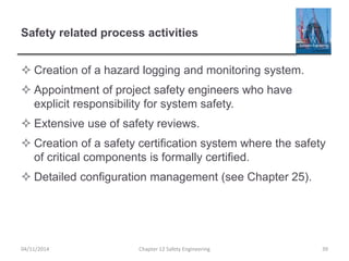 Safety related process activities
 Creation of a hazard logging and monitoring system.
 Appointment of project safety engineers who have
explicit responsibility for system safety.
 Extensive use of safety reviews.
 Creation of a safety certification system where the safety
of critical components is formally certified.
 Detailed configuration management (see Chapter 25).
39
Chapter 12 Safety Engineering
04/11/2014
 