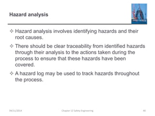 Hazard analysis
 Hazard analysis involves identifying hazards and their
root causes.
 There should be clear traceability from identified hazards
through their analysis to the actions taken during the
process to ensure that these hazards have been
covered.
 A hazard log may be used to track hazards throughout
the process.
40
Chapter 12 Safety Engineering
04/11/2014
 
