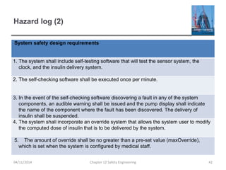 Hazard log (2)
04/11/2014 Chapter 12 Safety Engineering 42
System safety design requirements
1. The system shall include self-testing software that will test the sensor system, the
clock, and the insulin delivery system.
2. The self-checking software shall be executed once per minute.
3. In the event of the self-checking software discovering a fault in any of the system
components, an audible warning shall be issued and the pump display shall indicate
the name of the component where the fault has been discovered. The delivery of
insulin shall be suspended.
4. The system shall incorporate an override system that allows the system user to modify
the computed dose of insulin that is to be delivered by the system.
5. The amount of override shall be no greater than a pre-set value (maxOverride),
which is set when the system is configured by medical staff.
 