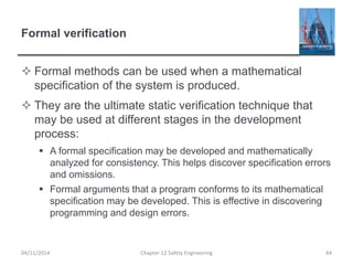 Formal verification
 Formal methods can be used when a mathematical
specification of the system is produced.
 They are the ultimate static verification technique that
may be used at different stages in the development
process:
 A formal specification may be developed and mathematically
analyzed for consistency. This helps discover specification errors
and omissions.
 Formal arguments that a program conforms to its mathematical
specification may be developed. This is effective in discovering
programming and design errors.
44
Chapter 12 Safety Engineering
04/11/2014
 