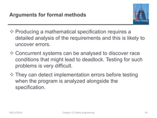 Arguments for formal methods
 Producing a mathematical specification requires a
detailed analysis of the requirements and this is likely to
uncover errors.
 Concurrent systems can be analysed to discover race
conditions that might lead to deadlock. Testing for such
problems is very difficult.
 They can detect implementation errors before testing
when the program is analyzed alongside the
specification.
45
Chapter 12 Safety Engineering
04/11/2014
 