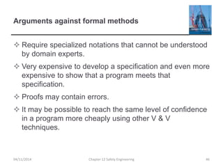 Arguments against formal methods
 Require specialized notations that cannot be understood
by domain experts.
 Very expensive to develop a specification and even more
expensive to show that a program meets that
specification.
 Proofs may contain errors.
 It may be possible to reach the same level of confidence
in a program more cheaply using other V & V
techniques.
46
Chapter 12 Safety Engineering
04/11/2014
 