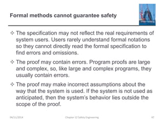 Formal methods cannot guarantee safety
 The specification may not reflect the real requirements of
system users. Users rarely understand formal notations
so they cannot directly read the formal specification to
find errors and omissions.
 The proof may contain errors. Program proofs are large
and complex, so, like large and complex programs, they
usually contain errors.
 The proof may make incorrect assumptions about the
way that the system is used. If the system is not used as
anticipated, then the system’s behavior lies outside the
scope of the proof.
04/11/2014 Chapter 12 Safety Engineering 47
 