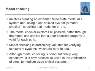 Model checking
 Involves creating an extended finite state model of a
system and, using a specialized system (a model
checker), checking that model for errors.
 The model checker explores all possible paths through
the model and checks that a user-specified property is
valid for each path.
 Model checking is particularly valuable for verifying
concurrent systems, which are hard to test.
 Although model checking is computationally very
expensive, it is now practical to use it in the verification
of small to medium sized critical systems.
48
Chapter 12 Safety Engineering
04/11/2014
 