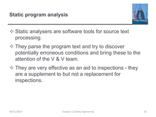 Static program analysis
 Static analysers are software tools for source text
processing.
 They parse the program text and try to discover
potentially erroneous conditions and bring these to the
attention of the V & V team.
 They are very effective as an aid to inspections - they
are a supplement to but not a replacement for
inspections.
50
Chapter 12 Safety Engineering
04/11/2014
 