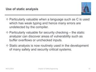 Use of static analysis
 Particularly valuable when a language such as C is used
which has weak typing and hence many errors are
undetected by the compiler.
 Particularly valuable for security checking – the static
analyzer can discover areas of vulnerability such as
buffer overflows or unchecked inputs.
 Static analysis is now routinely used in the development
of many safety and security critical systems.
53
Chapter 12 Safety Engineering
04/11/2014
 