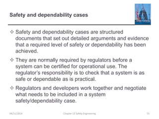 Safety and dependability cases
 Safety and dependability cases are structured
documents that set out detailed arguments and evidence
that a required level of safety or dependability has been
achieved.
 They are normally required by regulators before a
system can be certified for operational use. The
regulator’s responsibility is to check that a system is as
safe or dependable as is practical.
 Regulators and developers work together and negotiate
what needs to be included in a system
safety/dependability case.
55
Chapter 12 Safety Engineering
04/11/2014
 