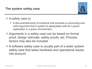 The system safety case
 A safety case is:
 A documented body of evidence that provides a convincing and
valid argument that a system is adequately safe for a given
application in a given environment.
 Arguments in a safety case can be based on formal
proof, design rationale, safety proofs, etc. Process
factors may also be included.
 A software safety case is usually part of a wider system
safety case that takes hardware and operational issues
into account.
56
Chapter 12 Safety Engineering
04/11/2014
 